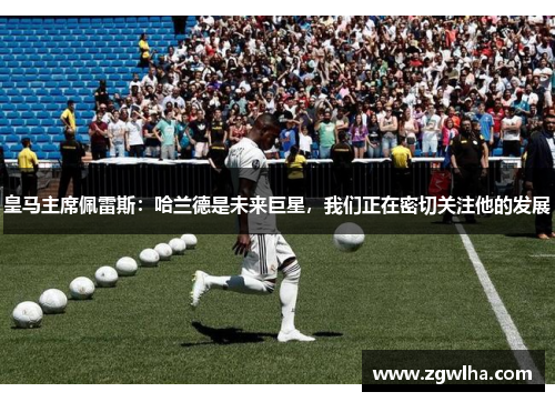 皇马主席佩雷斯：哈兰德是未来巨星，我们正在密切关注他的发展